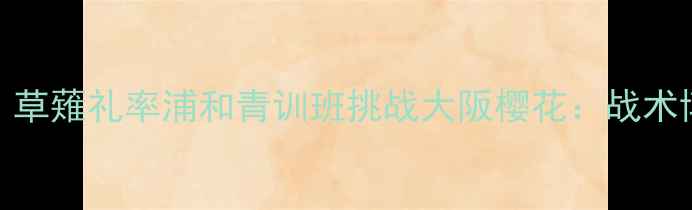 图片 中日足球巅峰对决！草薙礼率浦和青训班挑战大阪樱花：战术博弈与历史恩怨深度