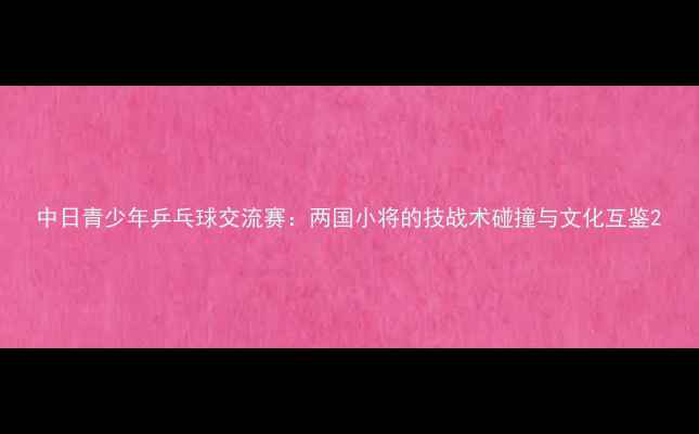 图片 中日青少年乒乓球交流赛：两国小将的技战术碰撞与文化互鉴2