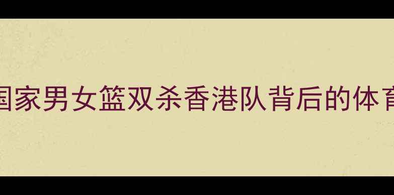 图片 中港巅峰对决：国家男女篮双杀香港队背后的体育精神与国家荣誉