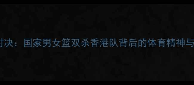 图片 中港巅峰对决：国家男女篮双杀香港队背后的体育精神与国家荣誉1