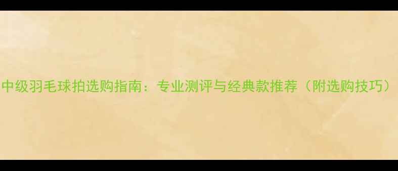 图片 中级羽毛球拍选购指南：专业测评与经典款推荐（附选购技巧）