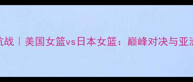 图片 中美篮球对抗战｜美国女篮vs日本女篮：巅峰对决与亚洲篮球的崛起