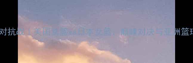 图片 中美篮球对抗战｜美国女篮vs日本女篮：巅峰对决与亚洲篮球的崛起1