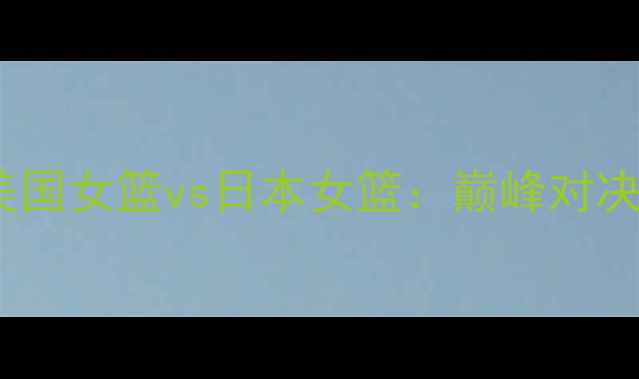 图片 中美篮球对抗战｜美国女篮vs日本女篮：巅峰对决与亚洲篮球的崛起2