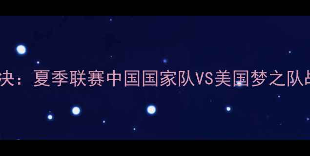 图片 中美篮球巅峰对决：夏季联赛中国国家队VS美国梦之队战术与历史溯源2