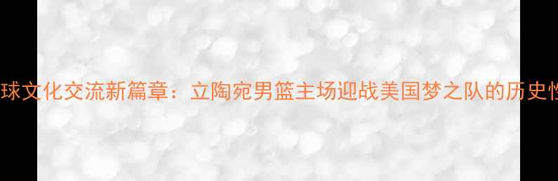 图片 中美篮球文化交流新篇章：立陶宛男篮主场迎战美国梦之队的历史性对决2