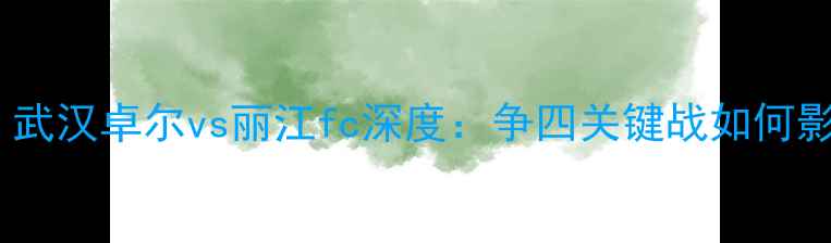 图片 中超保级战焦点！武汉卓尔vs丽江fc深度：争四关键战如何影响保级区格局？1