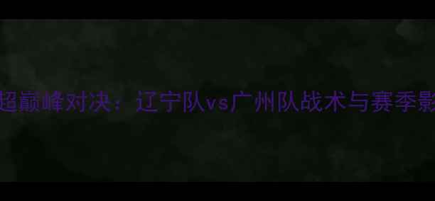 图片 中超巅峰对决：辽宁队vs广州队战术与赛季影响