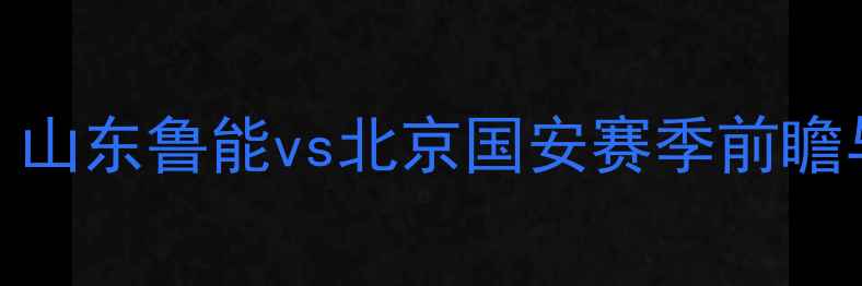 图片 中超焦点战：山东鲁能vs北京国安赛季前瞻与战术博弈全