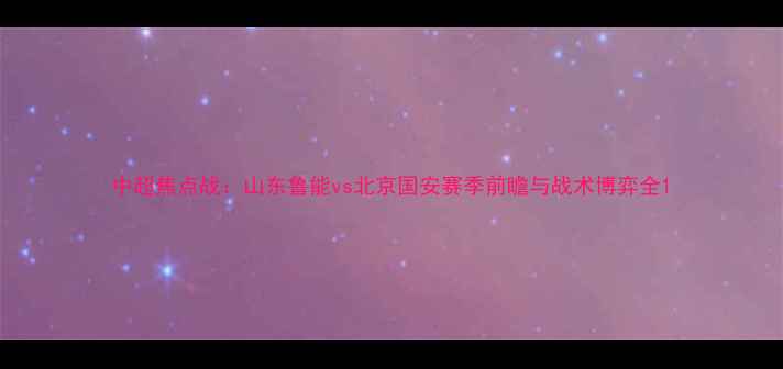 图片 中超焦点战：山东鲁能vs北京国安赛季前瞻与战术博弈全1