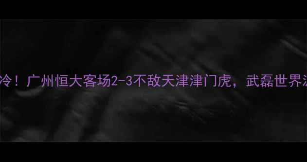 图片 中超第19轮爆冷！广州恒大客场2-3不敌天津津门虎，武磊世界波绝杀引热议2