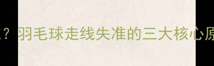 图片 为什么总打不准？羽毛球走线失准的三大核心原因及应对技巧2