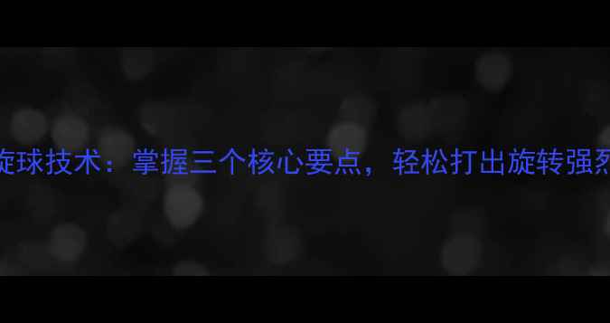图片 乒乓球上旋球技术：掌握三个核心要点，轻松打出旋转强烈的进攻球