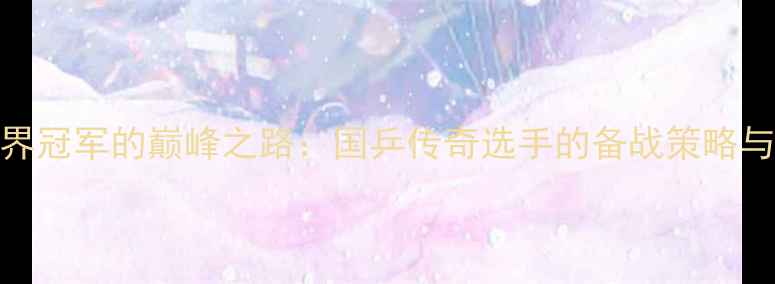 图片 乒乓球世界冠军的巅峰之路：国乒传奇选手的备战策略与成长故事