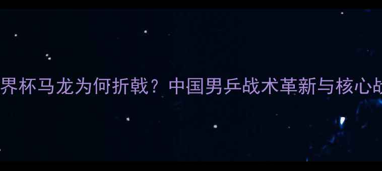 图片 乒乓球世界杯马龙为何折戟？中国男乒战术革新与核心战将深度2