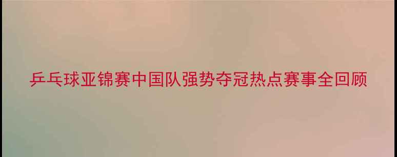 图片 乒乓球亚锦赛中国队强势夺冠热点赛事全回顾