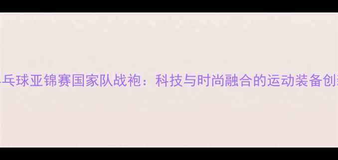 图片 乒乓球亚锦赛国家队战袍：科技与时尚融合的运动装备创新
