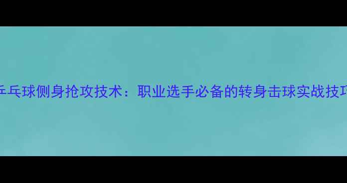 图片 乒乓球侧身抢攻技术：职业选手必备的转身击球实战技巧