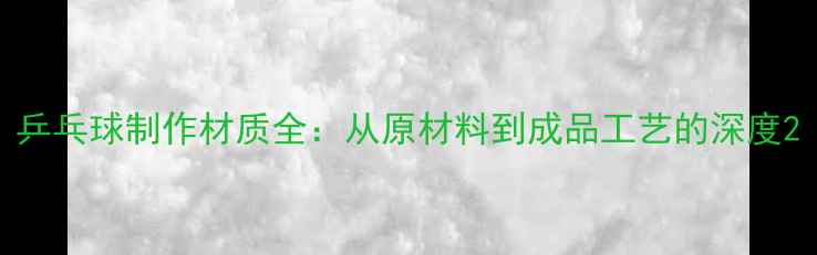 图片 乒乓球制作材质全：从原材料到成品工艺的深度2