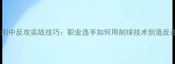 图片 乒乓球削中反攻实战技巧：职业选手如何用削球技术创造反击机会1