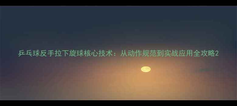 图片 乒乓球反手拉下旋球核心技术：从动作规范到实战应用全攻略2