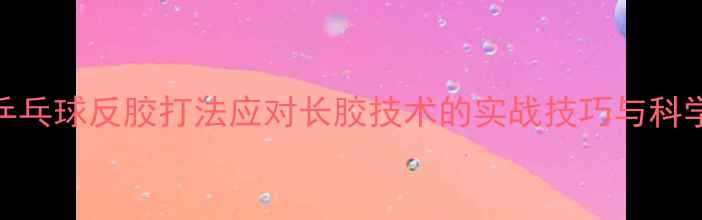 图片 乒乓球反胶打法应对长胶技术的实战技巧与科学
