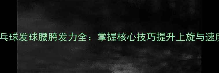 图片 乒乓球发球腰胯发力全：掌握核心技巧提升上旋与速度2