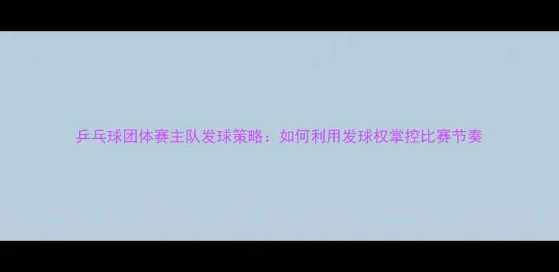 图片 乒乓球团体赛主队发球策略：如何利用发球权掌控比赛节奏