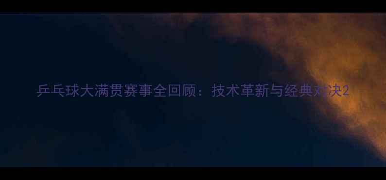 图片 乒乓球大满贯赛事全回顾：技术革新与经典对决2