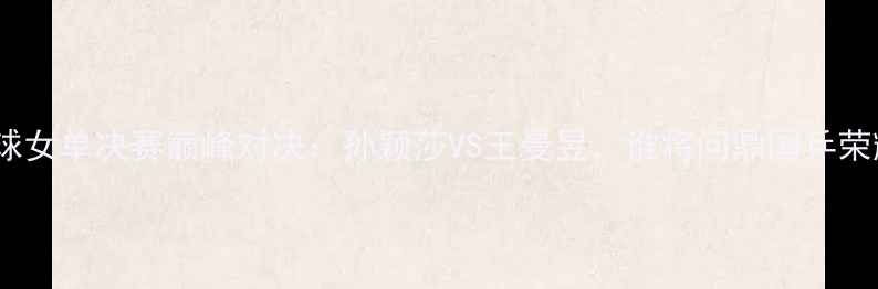 图片 乒乓球女单决赛巅峰对决：孙颖莎VS王曼昱，谁将问鼎国乒荣耀？2
