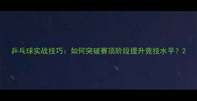 图片 乒乓球实战技巧：如何突破赛顶阶段提升竞技水平？2