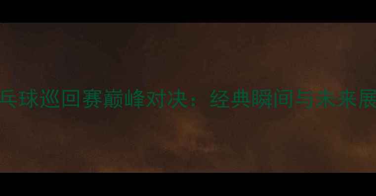 图片 乒乓球巡回赛巅峰对决：经典瞬间与未来展望