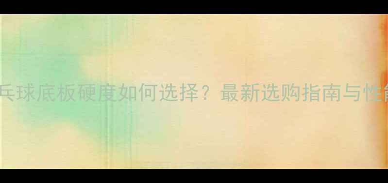 图片 乒乓球底板硬度如何选择？最新选购指南与性能1