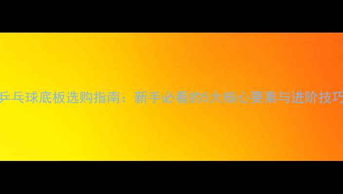 图片 乒乓球底板选购指南：新手必看的5大核心要素与进阶技巧