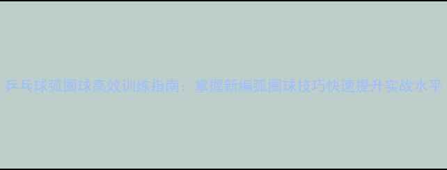 图片 乒乓球弧圈球高效训练指南：掌握新编弧圈球技巧快速提升实战水平