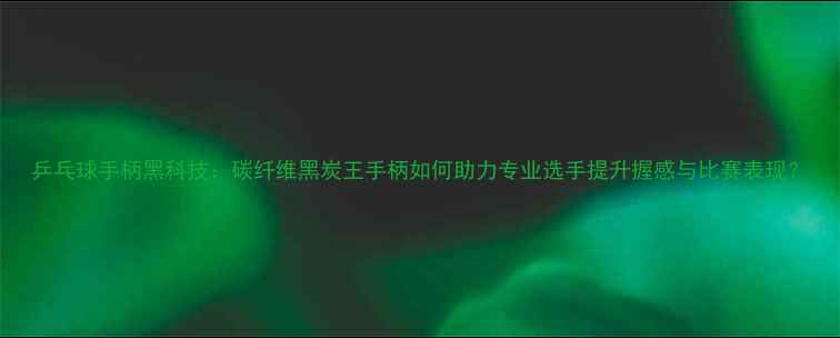 图片 乒乓球手柄黑科技：碳纤维黑炭王手柄如何助力专业选手提升握感与比赛表现？