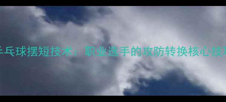 图片 乒乓球摆短技术：职业选手的攻防转换核心技巧