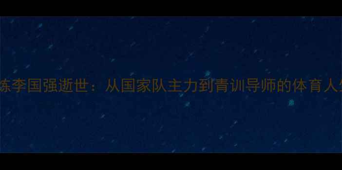 图片 乒乓球教练李国强逝世：从国家队主力到青训导师的体育人生启示录1