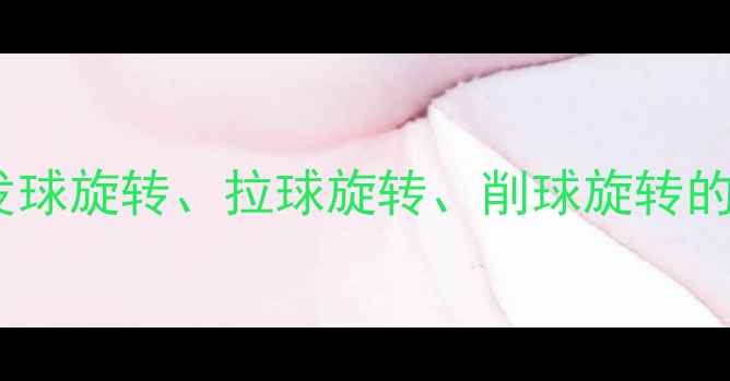 图片 乒乓球旋转技巧全：发球旋转、拉球旋转、削球旋转的强弱对比与提升方法2