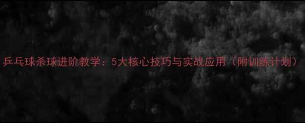 图片 乒乓球杀球进阶教学：5大核心技巧与实战应用（附训练计划）