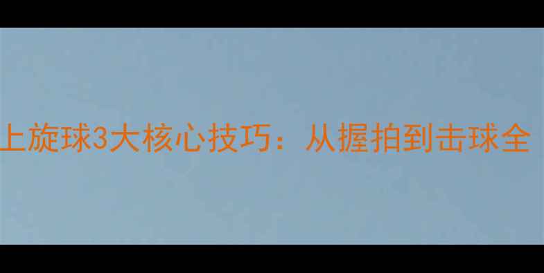 图片 乒乓球横拍发球上旋球3大核心技巧：从握拍到击球全（附实战教学）1