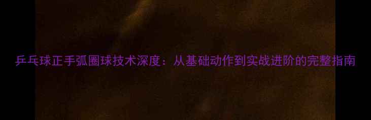 图片 乒乓球正手弧圈球技术深度：从基础动作到实战进阶的完整指南