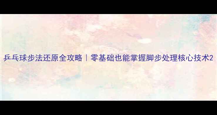 图片 乒乓球步法还原全攻略｜零基础也能掌握脚步处理核心技术2