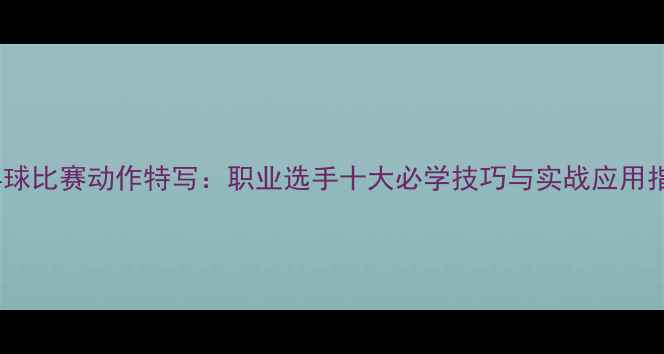 图片 乒乓球比赛动作特写：职业选手十大必学技巧与实战应用指南1