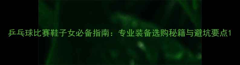 图片 乒乓球比赛鞋子女必备指南：专业装备选购秘籍与避坑要点1
