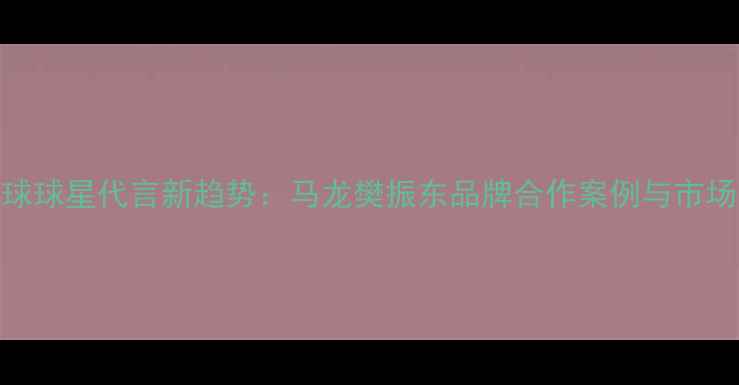 图片 乒乓球球星代言新趋势：马龙樊振东品牌合作案例与市场洞察