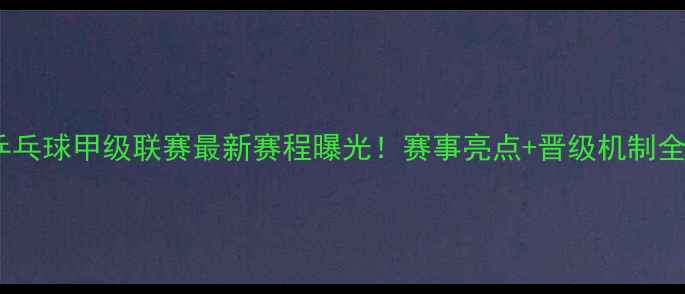 图片 乒乓球甲级联赛最新赛程曝光！赛事亮点+晋级机制全1