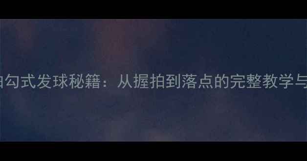 图片 乒乓球直拍勾式发球秘籍：从握拍到落点的完整教学与实战应用1