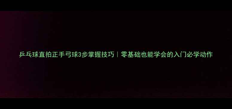 图片 乒乓球直拍正手弓球3步掌握技巧｜零基础也能学会的入门必学动作