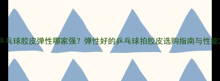 图片 乒乓球胶皮弹性哪家强？弹性好的乒乓球拍胶皮选购指南与性能2